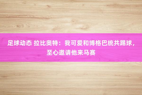 足球动态 拉比奥特：我可爱和博格巴统共踢球，至心邀请他来马赛