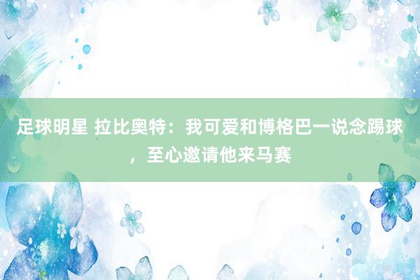 足球明星 拉比奥特：我可爱和博格巴一说念踢球，至心邀请他来马赛