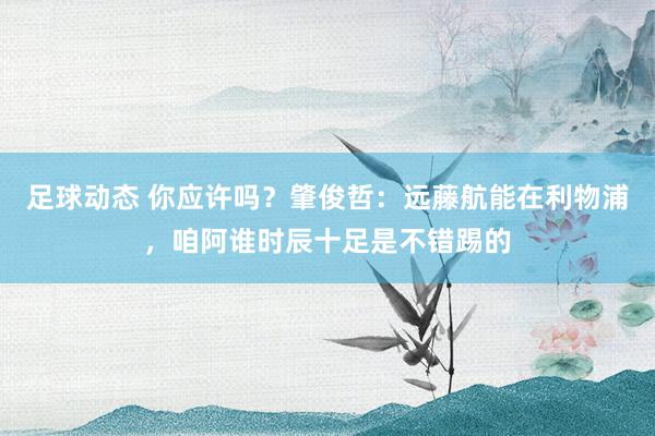 足球动态 你应许吗？肇俊哲：远藤航能在利物浦，咱阿谁时辰十足是不错踢的