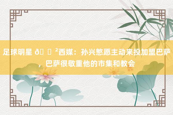 足球明星 😲西媒：孙兴慜愿主动来投加盟巴萨，巴萨很敬重他的市集和教会