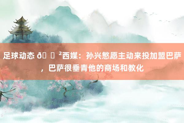 足球动态 😲西媒：孙兴慜愿主动来投加盟巴萨，巴萨很垂青他的商场和教化