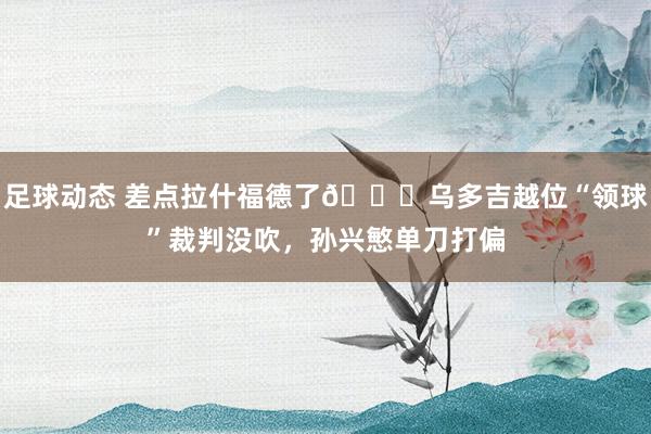 足球动态 差点拉什福德了😅乌多吉越位“领球”裁判没吹，孙兴慜单刀打偏