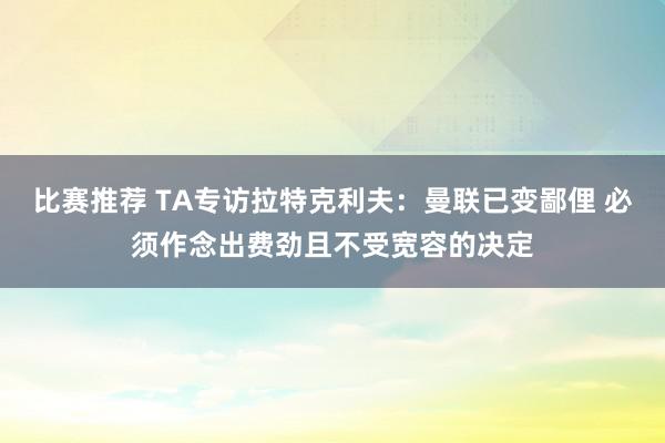 比赛推荐 TA专访拉特克利夫：曼联已变鄙俚 必须作念出费劲且不受宽容的决定