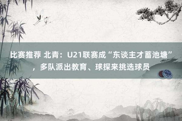 比赛推荐 北青：U21联赛成“东谈主才蓄池塘”，多队派出教育、球探来挑选球员