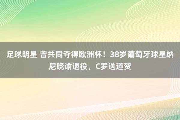 足球明星 曾共同夺得欧洲杯！38岁葡萄牙球星纳尼晓谕退役，C罗送道贺