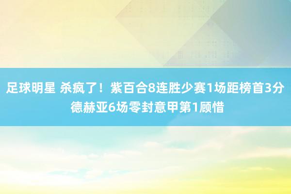 足球明星 杀疯了！紫百合8连胜少赛1场距榜首3分 德赫亚6场零封意甲第1顾惜