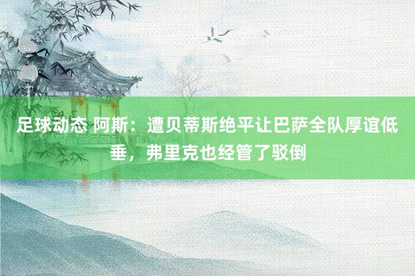 足球动态 阿斯：遭贝蒂斯绝平让巴萨全队厚谊低垂，弗里克也经管了驳倒