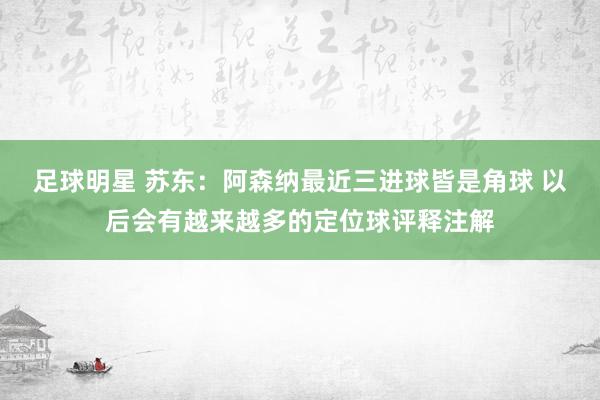 足球明星 苏东：阿森纳最近三进球皆是角球 以后会有越来越多的定位球评释注解