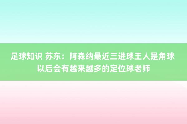 足球知识 苏东：阿森纳最近三进球王人是角球 以后会有越来越多的定位球老师