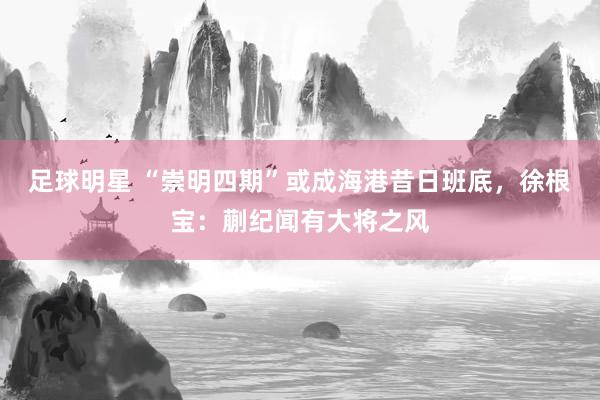 足球明星 “崇明四期”或成海港昔日班底，徐根宝：蒯纪闻有大将之风