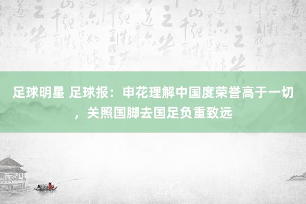 足球明星 足球报：申花理解中国度荣誉高于一切，关照国脚去国足负重致远