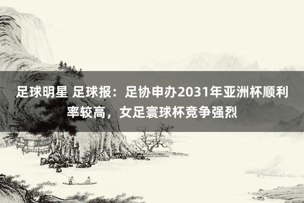 足球明星 足球报：足协申办2031年亚洲杯顺利率较高，女足寰球杯竞争强烈