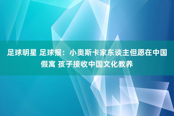 足球明星 足球报：小奥斯卡家东谈主但愿在中国假寓 孩子接收中国文化教养