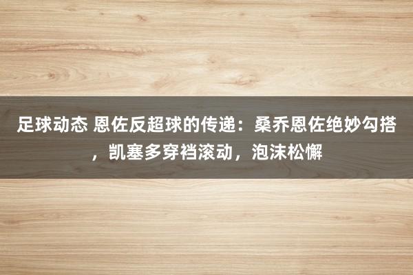 足球动态 恩佐反超球的传递：桑乔恩佐绝妙勾搭，凯塞多穿裆滚动，泡沫松懈