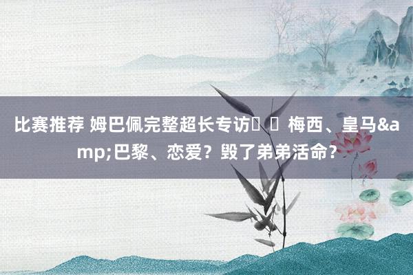 比赛推荐 姆巴佩完整超长专访⭐️梅西、皇马&巴黎、恋爱？毁了弟弟活命？