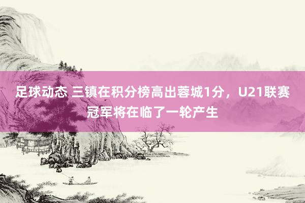 足球动态 三镇在积分榜高出蓉城1分，U21联赛冠军将在临了一轮产生