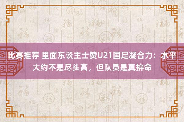 比赛推荐 里面东谈主士赞U21国足凝合力：水平大约不是尽头高，但队员是真拚命