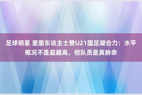 足球明星 里面东谈主士赞U21国足凝合力：水平概况不是超越高，但队员是真拚命