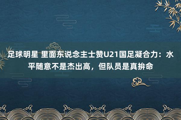 足球明星 里面东说念主士赞U21国足凝合力：水平随意不是杰出高，但队员是真拚命