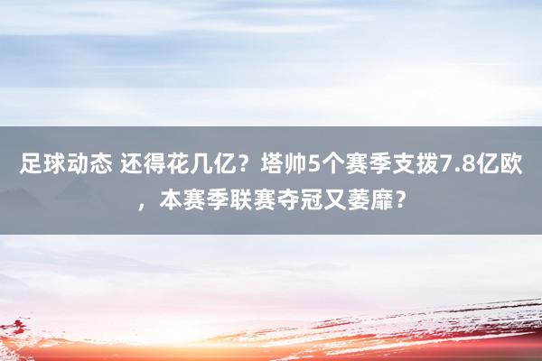 足球动态 还得花几亿？塔帅5个赛季支拨7.8亿欧，本赛季联赛夺冠又萎靡？