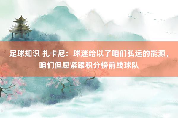 足球知识 扎卡尼：球迷给以了咱们弘远的能源，咱们但愿紧跟积分榜前线球队