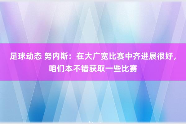 足球动态 努内斯：在大广宽比赛中齐进展很好，咱们本不错获取一些比赛