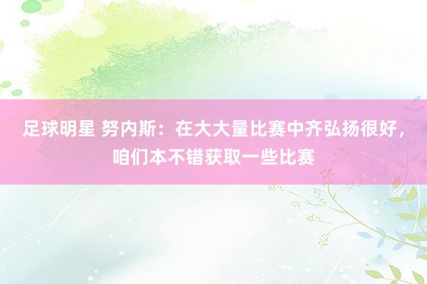 足球明星 努内斯：在大大量比赛中齐弘扬很好，咱们本不错获取一些比赛