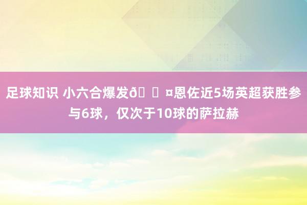 足球知识 小六合爆发😤恩佐近5场英超获胜参与6球，仅次于10球的萨拉赫