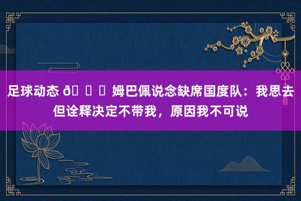 足球动态 👀姆巴佩说念缺席国度队：我思去但诠释决定不带我，原因我不可说