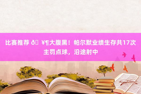 比赛推荐 🥶大腹黑！帕尔默业绩生存共17次主罚点球，沿途射中