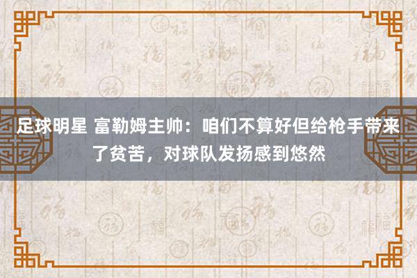 足球明星 富勒姆主帅：咱们不算好但给枪手带来了贫苦，对球队发扬感到悠然