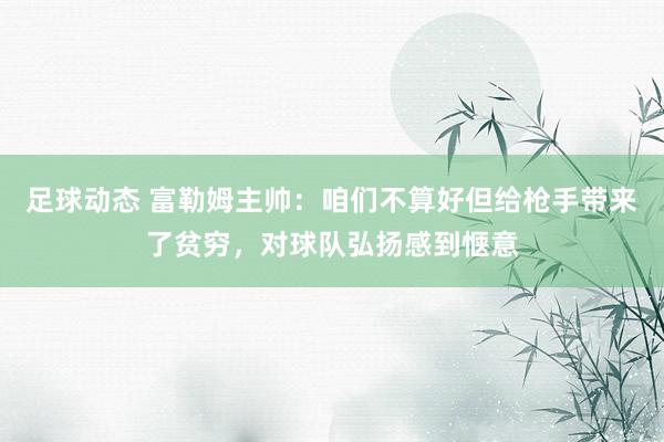 足球动态 富勒姆主帅：咱们不算好但给枪手带来了贫穷，对球队弘扬感到惬意