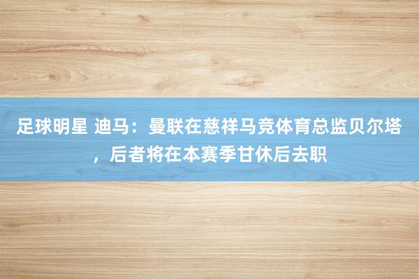 足球明星 迪马：曼联在慈祥马竞体育总监贝尔塔，后者将在本赛季甘休后去职