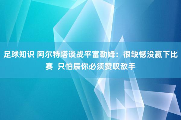 足球知识 阿尔特塔谈战平富勒姆：很缺憾没赢下比赛  只怕辰你必须赞叹敌手