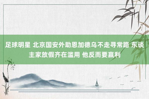 足球明星 北京国安外助恩加德乌不走寻常路 东谈主家放假齐在滥用 他反而要赢利