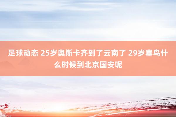 足球动态 25岁奥斯卡齐到了云南了 29岁塞鸟什么时候到北京国安呢