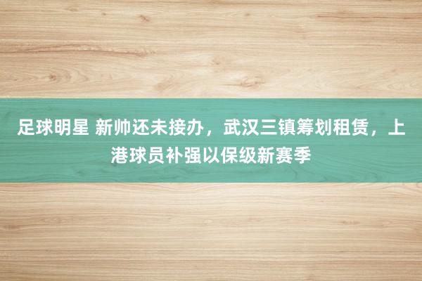 足球明星 新帅还未接办，武汉三镇筹划租赁，上港球员补强以保级新赛季